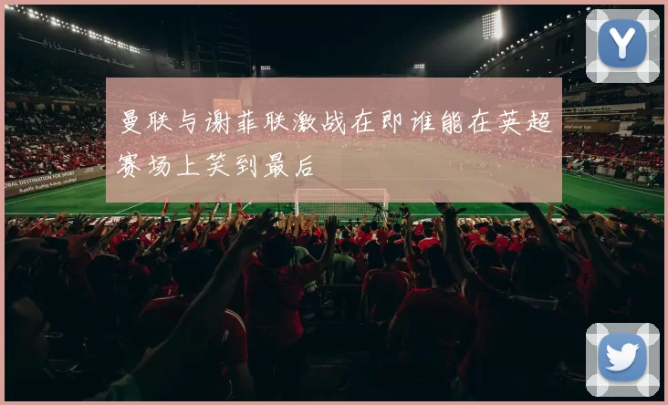 曼联与谢菲联激战在即谁能在英超赛场上笑到最后