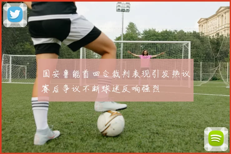 国安鲁能首回合裁判表现引发热议赛后争议不断球迷反响强烈