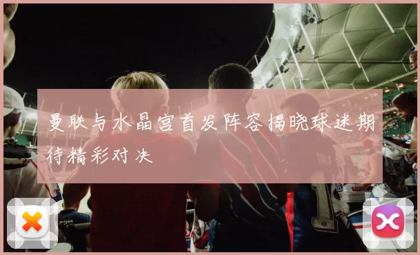 曼联与水晶宫首发阵容揭晓球迷期待精彩对决