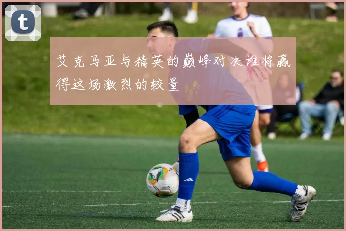 艾克马亚与精英的巅峰对决谁将赢得这场激烈的较量