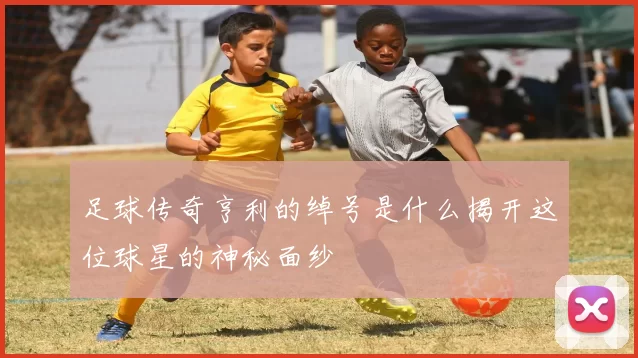 足球传奇亨利的绰号是什么揭开这位球星的神秘面纱