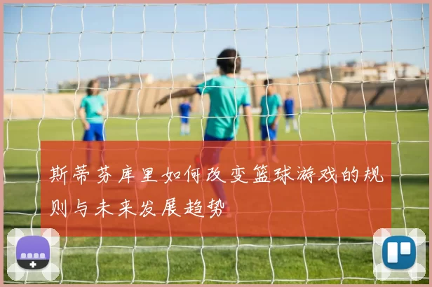 斯蒂芬库里如何改变篮球游戏的规则与未来发展趋势