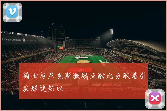 骑士与尼克斯激战正酣比分胶着引发球迷热议