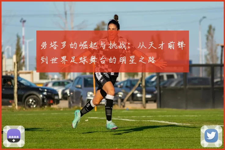 劳塔罗的崛起与挑战：从天才前锋到世界足球舞台的明星之路