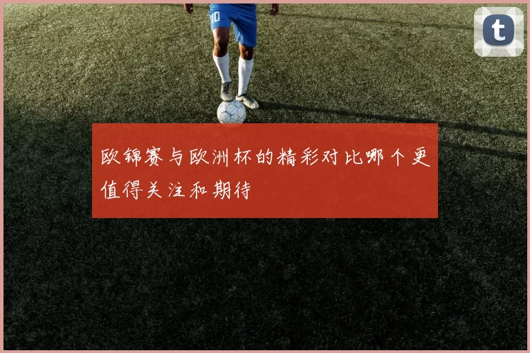 欧锦赛与欧洲杯的精彩对比哪个更值得关注和期待