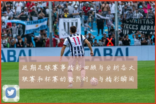 近期足球赛事精彩回顾与分析各大联赛和杯赛的激烈对决与精彩瞬间