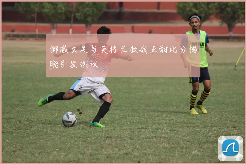 挪威女足与英格兰激战正酣比分揭晓引发热议