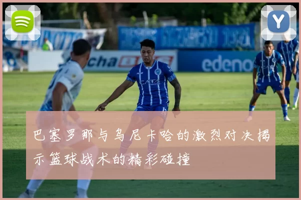 巴塞罗那与乌尼卡哈的激烈对决揭示篮球战术的精彩碰撞