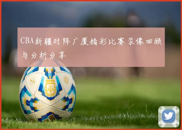 CBA新疆对阵广厦精彩比赛录像回顾与分析分享