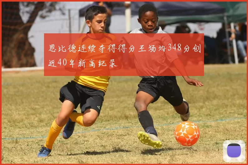 恩比德连续夺得得分王场均348分创近40年新高纪录