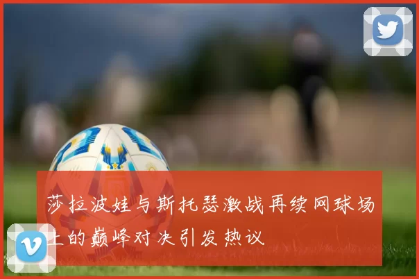 莎拉波娃与斯托瑟激战再续网球场上的巅峰对决引发热议