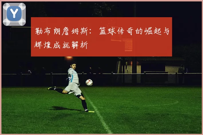 勒布朗詹姆斯：篮球传奇的崛起与辉煌成就解析